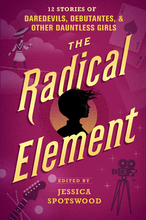 The Radical Element: 12 Stories of Daredevils, Debutantes & Other Dauntless Girls by Jessica Spotswood