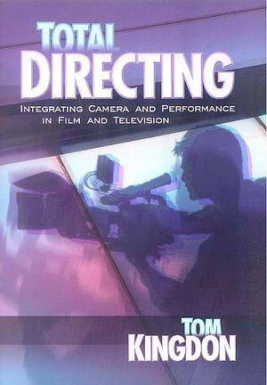 Total Directing: Integrating Camera and Performance in Film and Television by Tom Kingdon