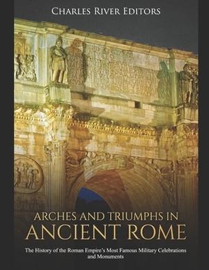 Arches and Triumphs in Ancient Rome: The History of the Roman Empire's Most Famous Military Celebrations and Monuments by Charles River Editors