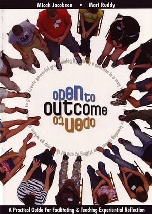 Open to Outcome: A Practical Guide for Facilitating &amp; Teaching Experiential Reflection by Micah Jacobson, Mari Ruddy