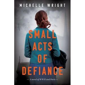 Small Acts of Defiance: A Novel of WWII and Paris by Michelle Wright