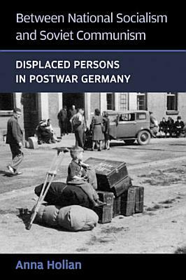 Between National Socialism and Soviet Communism: Displaced Persons in Postwar Germany by Anna Holian