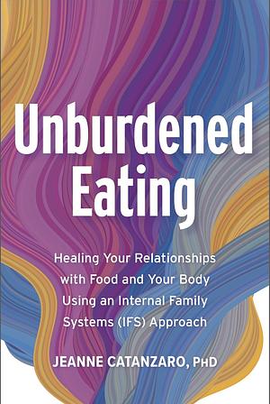 Unburdened Eating: An Internal Family Systems Approach to Healing Your Relationships with Food and Your Body by Jeanne Catanzaro PhD