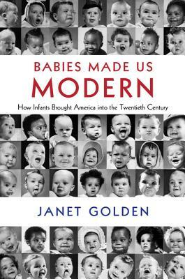 Babies Made Us Modern: How Infants Brought America Into the Twentieth Century by Janet Golden