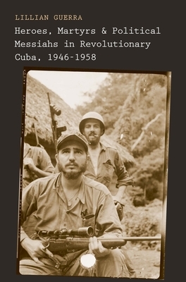 Heroes, Martyrs, and Political Messiahs in Revolutionary Cuba, 1946-1958 by Lillian Guerra