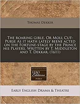 The Roaring Girle. or Moll Cut-Purse as It Hath Lately Beene Acted on the Fortune-Stage by the Prince His Players. Written by T. Middleton and T. Dekkar. by Thomas Dekker