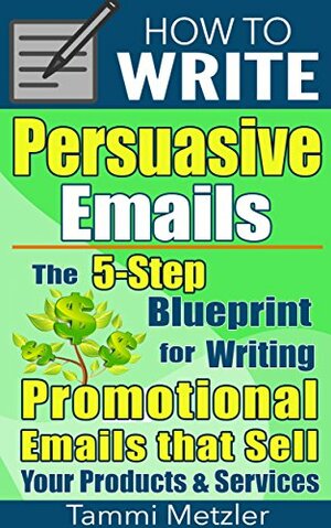 How to Write Persuasive Emails: The 5-Step Blueprint for Writing Promotional Emails that Sell Your Products and Services by Tammi Metzler