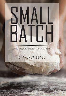 Small Batch: Local, Organic, and Sustainable Church by C. Andrew Doyle