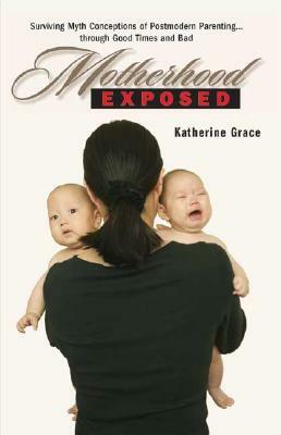 Motherhood Exposed: Surviving Myth Conceptions of Postmodern Parenting . . . Through Good Times and Bad by Katherine Grace