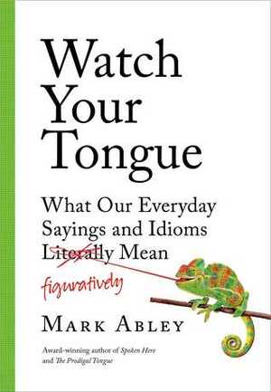 Watch Your Tongue: What Our Everyday Sayings and Idioms Figuratively Mean by Mark Abley