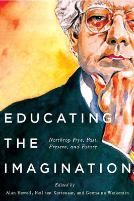 Educating the Imagination: Northrop Frye, Past, Present, and Future by Neil Ten Kortenaar, Alan Bewell, Germaine Warkentin