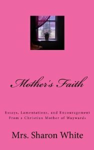 Mother's Faith: Essays, Lamentations, and Encouragement from a Christian Mother of Waywards by Sharon White