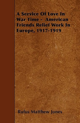 A Service Of Love In War Time - American Friends Relief Work In Europe, 1917-1919 by Rufus Matthew Jones