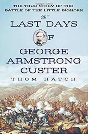 The Last Days of George Armstrong Custer: The True Story of the Battle of the Little Bighorn by Thom Hatch