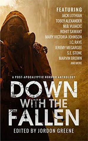 Down with the Fallen: A Post-Apocalyptic Horror Anthology by Gregory L. Norris, Irina Slav, Rohit Sawant, Jessica Clem, Jordon Greene, Tobey Alexander, Garrett R. Kirby, Jack Lothian, M.B. Vujačić, Hekter Kaztro, Mary Victoria Johnson, Marvin Brown, Jeremy Megargee, S.E. Stone, J.C. Raye, Christine Stabile