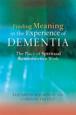 Finding Meaning in the Experience of Dementia: The Place of Spiritual Reminiscence Work by Elizabeth Mackinlay, Corinne Trevitt