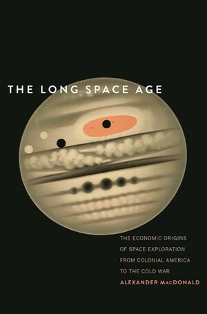 The Long Space Age: The Economic Origins of Space Exploration from Colonial America to the Cold War by Alexander MacDonald