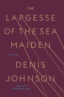 The Largesse of the Sea Maiden: Stories by Denis Johnson