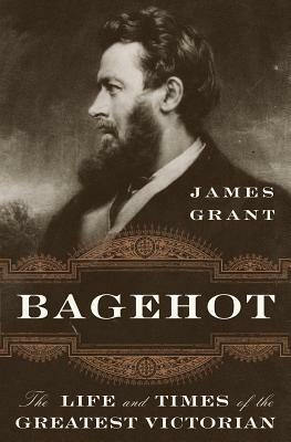 Bagehot: The Life and Times of the Greatest Victorian by James Grant