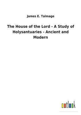 The House of the Lord - A Study of Holysantuaries - Ancient and Modern by James E. Talmage