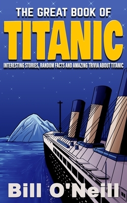 The Great Book of Titanic: Interesting Stories, Random Facts and Amazing Trivia About Titanic by Bill O'Neill