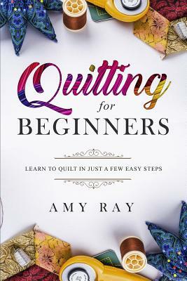 Quilting for Beginners: Learn to Quilt in Just a Few Easy Steps by Amy Ray