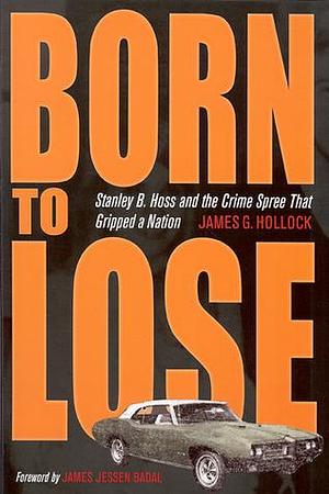 Born to Lose: Stanley B. Hoss & the Crime Spree That Gripped a Nation by James G. Hollock, James G. Hollock, James Jessen Badal