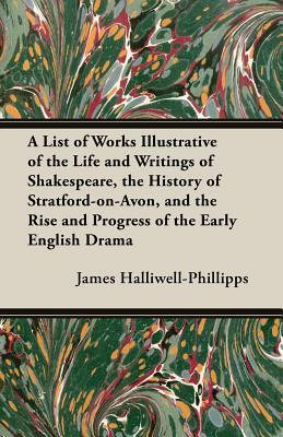 A List of Works Illustrative of the Life and Writings of Shakespeare, the History of Stratford-On-Avon, and the Rise and Progress of the Early Engli by J. O. Halliwell-Phillipps