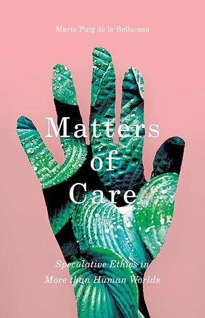 Matters of Care: Speculative Ethics in More Than Human Worlds by María Puig de la Bellacasa