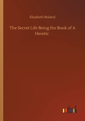 The Secret Life Being the Book of A Heretic by Elizabeth Bisland