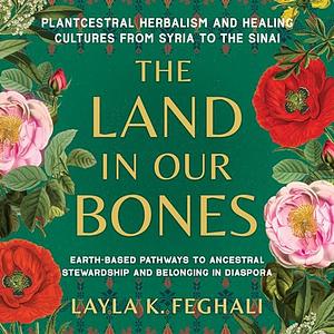 The Land in Our Bones: Plantcestral Herbalism and Healing Cultures from Syria to the Sinai - Earth-based pathways to ancestral stewardship and belonging in diaspora by Layla K. Feghali