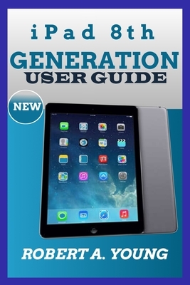 iPad 8th GENERATION USER GUIDE: A Complete Step By Step Guide To Master The New iPad 8th Generation For Beginners, Seniors And Pro With Screenshot, Tr by Robert A. Young