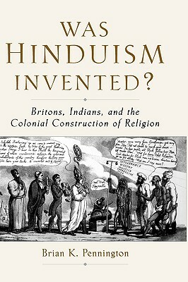 Was Hinduism Invented?: Britons, Indians, and the Colonial Construction of Religion by Brian K. Pennington