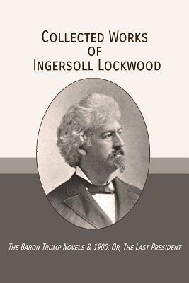 Collected Works of Ingersoll Lockwood: The Baron Trump Novels & 1900; Or, The Last President by Ingersoll Lockwood