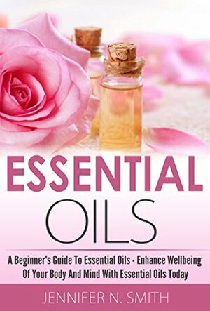 Essential Oils Book: Beginner's Guide To Essential Oils - How to Enhance the Wellbeing of Your Body and Mind, Starting Today by Jennifer N. Smith