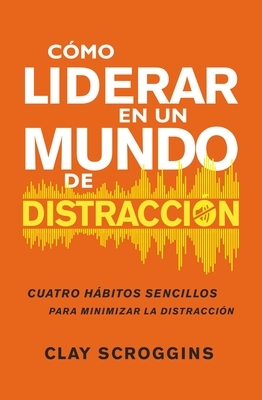 Cómo Liderar En Un Mundo de Distracción: Cuatro Hábitos Sencillos Para Disminuir El Ruido by Clay Scroggins