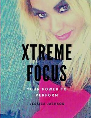 Xtreme Focus(R): Your Power to Perform by Jessica Jackson