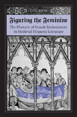 Figuring the Feminine: The Rhetoric of Female Embodiment in Medieval Hispanic Literature by Jill Ross