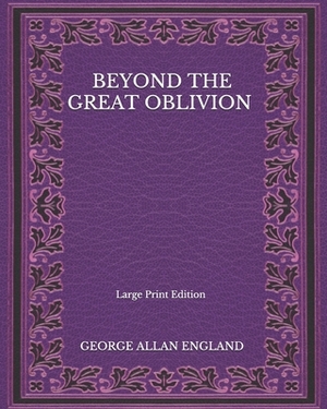 Beyond The Great Oblivion - Large Print Edition by George Allan England