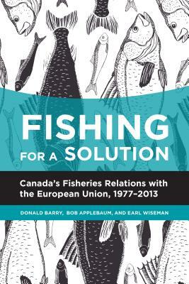 Fishing for a Solution: Canada's Fisheries Relations with the European Union, 1977-2013 by Bob Applebaum, Earl Wiseman, Donald Barry