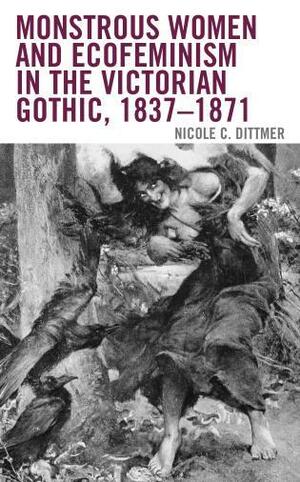 Monstrous Women and Ecofeminism in the Victorian Gothic, 1837-1871 by Nicole C. Dittmer