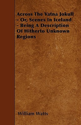 Across The Vatna Jokull - Or, Scenes In Iceland - Being A Description Of Hitherto Unknown Regions by William Watts