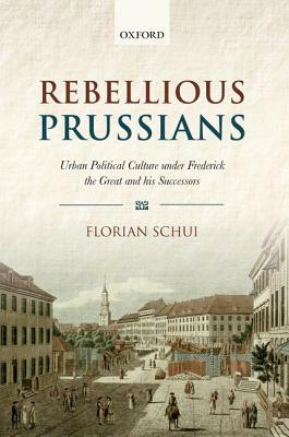 Rebellious Prussians: Urban Political Culture Under Frederick the Great and His Successors by Florian Schui