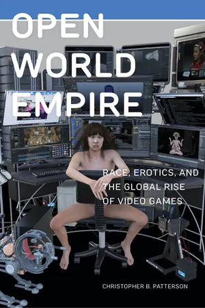 Open World Empire: Race, Erotics, and the Global Rise of Video Games by Christopher B. Patterson