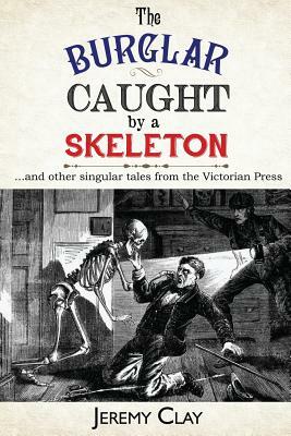 The Burglar Caught By A Skeleton: And Other Singular Stories From the Victorian Press by Jeremy Clay