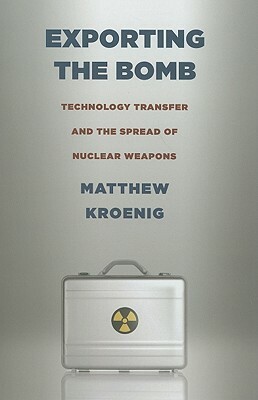 Exporting the Bomb: Technology Transfer and the Spread of Nuclear Weapons by Matthew Kroenig