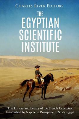 The Egyptian Scientific Institute: The History and Legacy of the French Expedition Established by Napoleon Bonaparte to Study Egypt by Charles River Editors