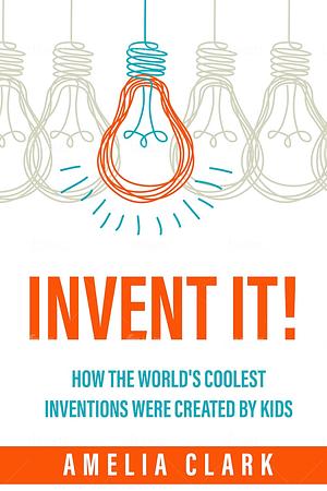 Invent It! How The World's Coolest Inventions Were Created By Kids by Amelia Clarke