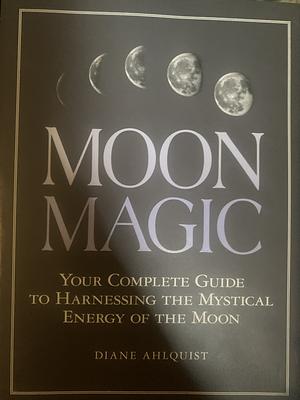 Moon Magic: Your Complete Guide to Harnessing the Mystical Energy of the Moon by Diane Ahlquist