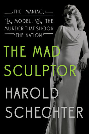 The Mad Sculptor: The Maniac, the Model, and the Murder that Shook the Nation by Harold Schechter